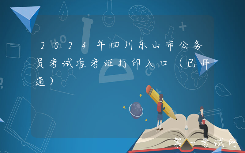 2024年四川乐山市公务员考试准考证打印入口（已开通）