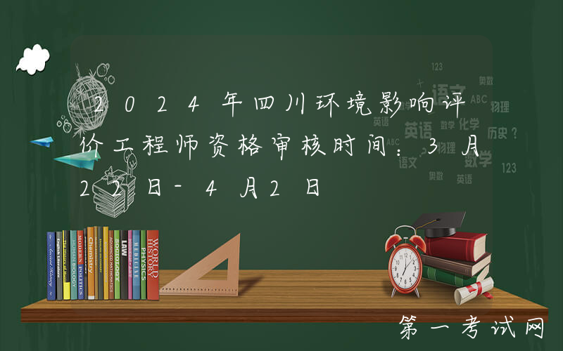 2024年四川环境影响评价工程师资格审核时间：3月22日-4月2日