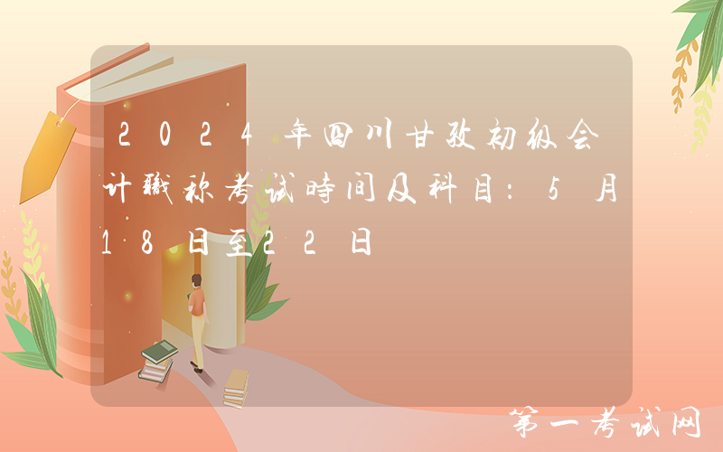 2024年四川甘孜初级会计职称考试时间及科目：5月18日至22日