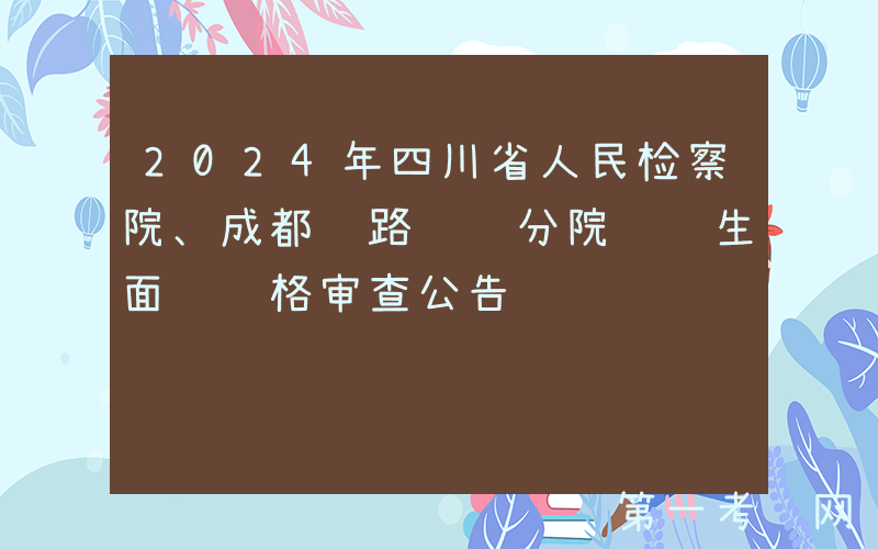 2024年四川省人民检察院、成都铁路运输分院选调生面试资格审查公告