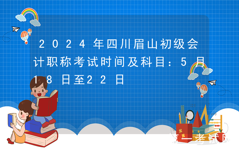 2024年四川眉山初级会计职称考试时间及科目：5月18日至22日