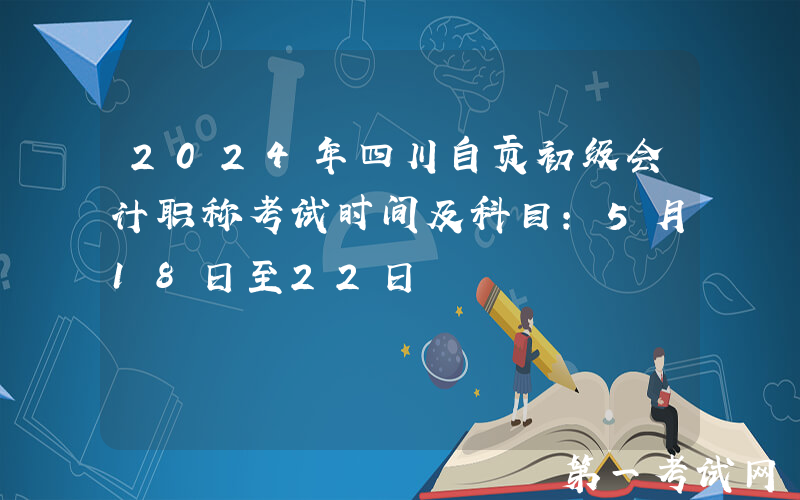 2024年四川自贡初级会计职称考试时间及科目：5月18日至22日