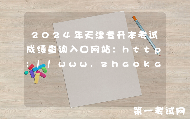 2024年天津专升本考试成绩查询入口网站：http://www.zhaokao.net/