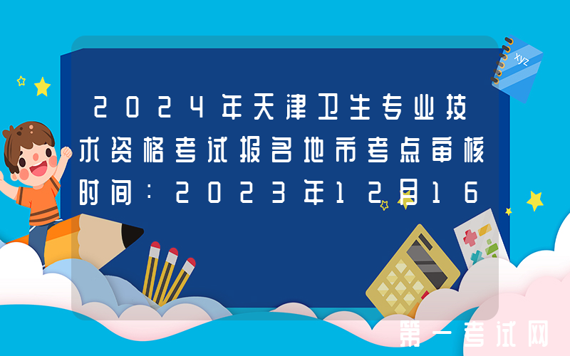 2024年天津卫生专业技术资格考试报名地市考点审核时间：2023年12月16日起