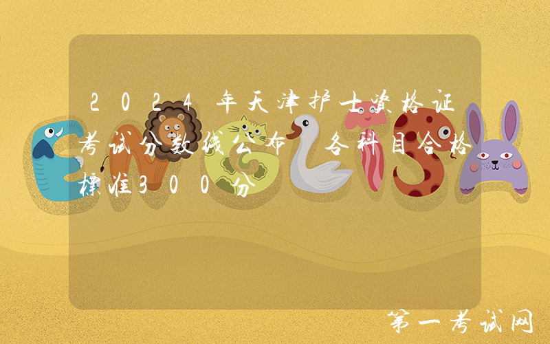 2024年天津护士资格证考试分数线公布 各科目合格标准300分