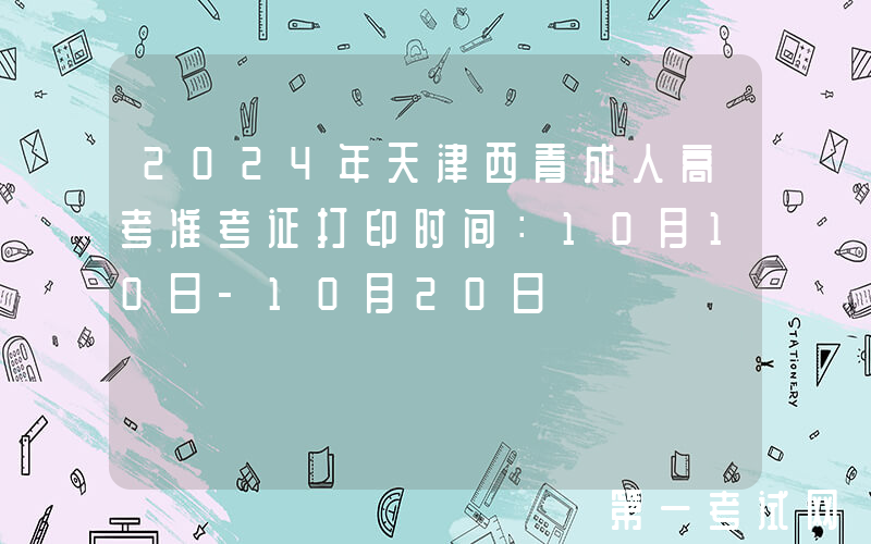 2024年天津西青成人高考准考证打印时间：10月10日-10月20日