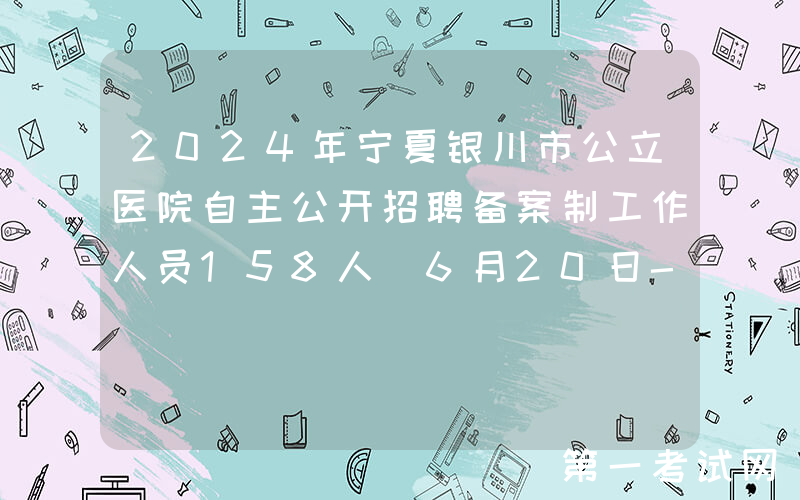 2024年宁夏银川市公立医院自主公开招聘备案制工作人员158人（6月20日-25日报名）