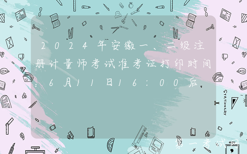 2024年安徽一、二级注册计量师考试准考证打印时间：6月11日16:00后