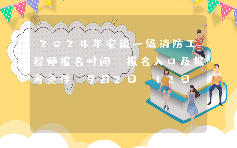 2024年安徽一级消防工程师报名时间、报名入口及报考条件（9月2日-12日）