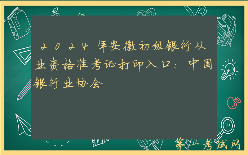 2024年安徽初级银行从业资格准考证打印入口：中国银行业协会