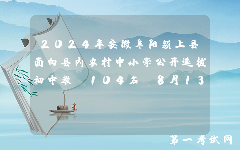 2024年安徽阜阳颍上县面向县内农村中小学公开选拔初中教师104名（8月13日-15日报名）