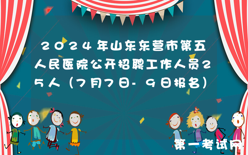 2024年山东东营市第五人民医院公开招聘工作人员25人（7月7日-9日报名）