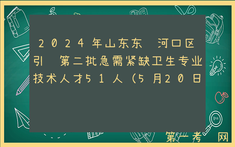 2024年山东东营河口区引进第二批急需紧缺卫生专业技术人才51人（5月20日-22日报名）