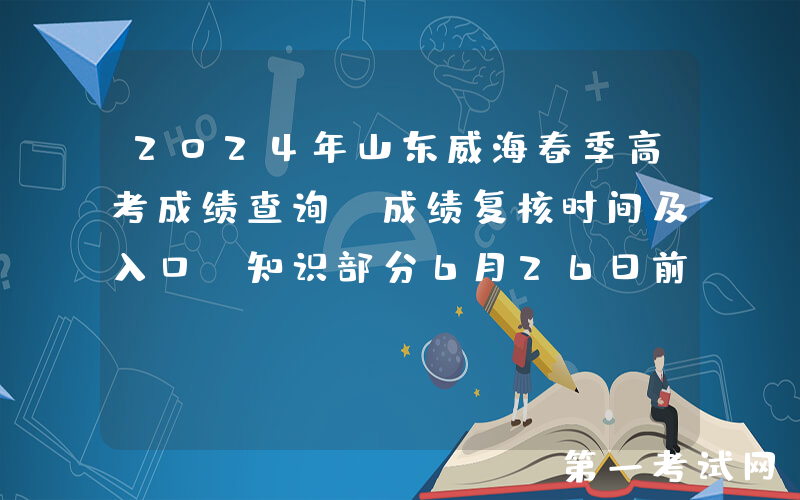 2024年山东威海春季高考成绩查询、成绩复核时间及入口（知识部分6月26日前查分）