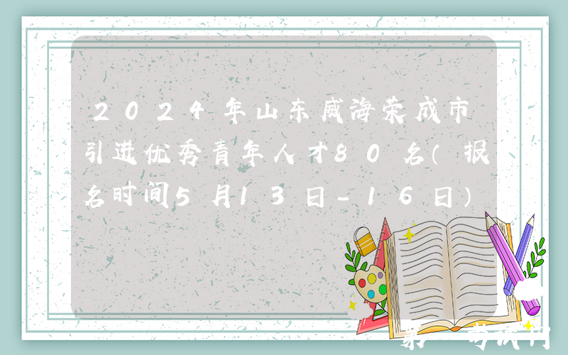 2024年山东威海荣成市引进优秀青年人才80名（报名时间5月13日-16日）
