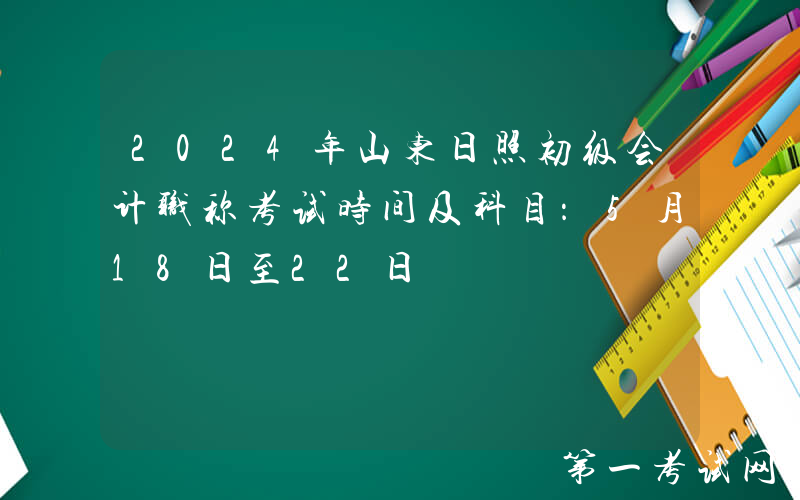 2024年山东日照初级会计职称考试时间及科目：5月18日至22日