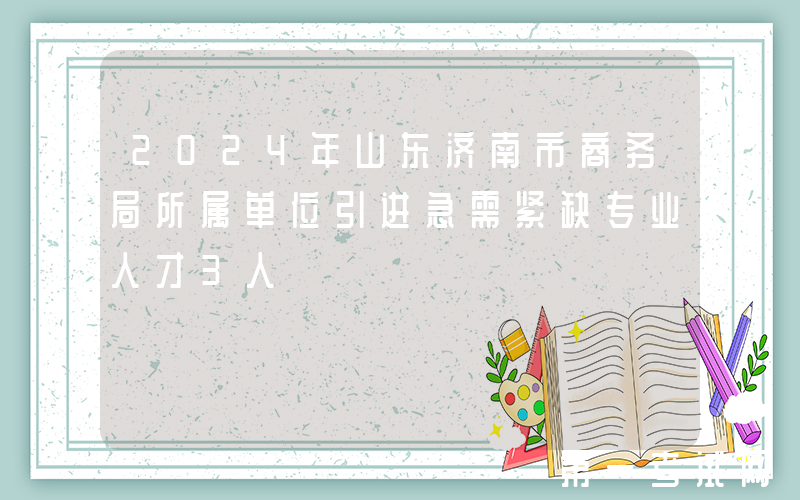 2024年山东济南市商务局所属单位引进急需紧缺专业人才3人