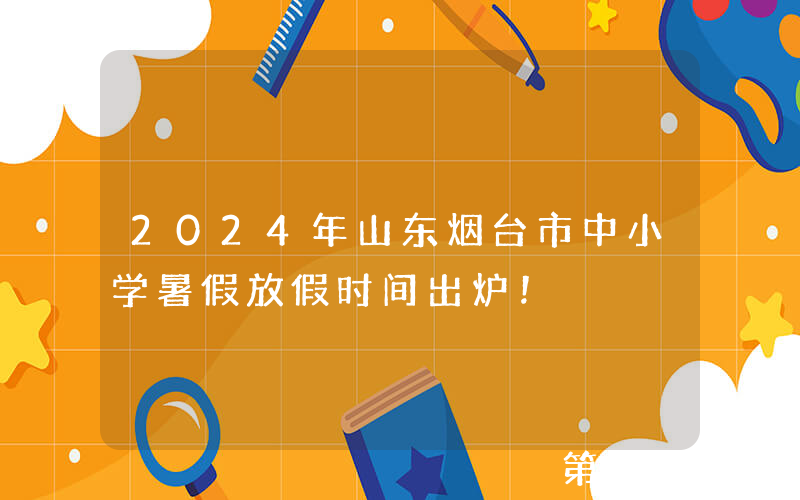 2024年山东烟台市中小学暑假放假时间出炉！