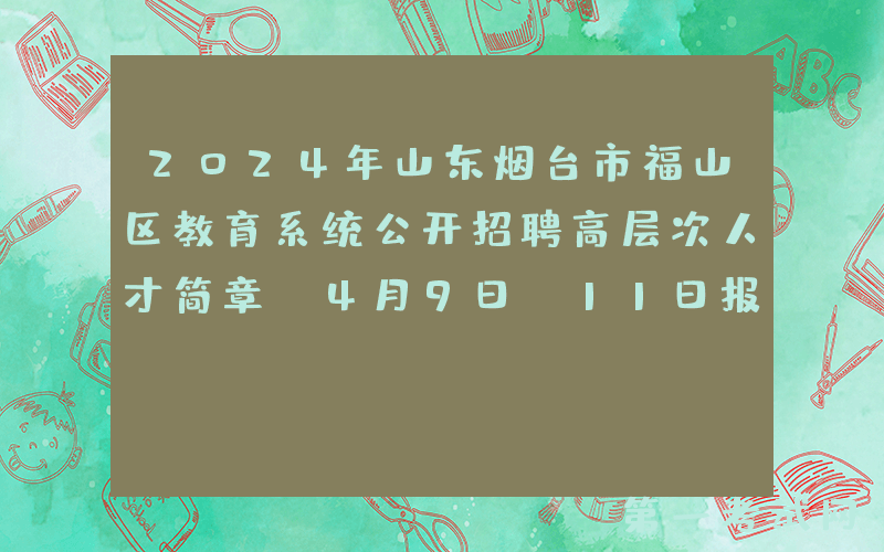 2024年山东烟台市福山区教育系统公开招聘高层次人才简章（4月9日-11日报名）