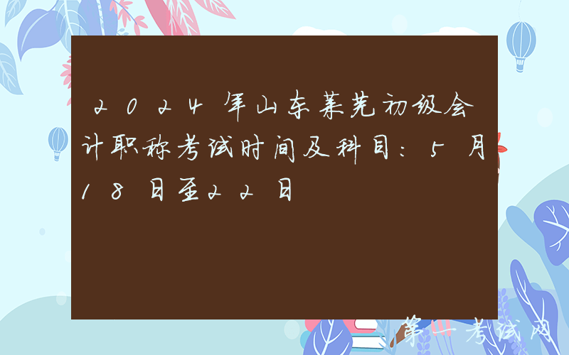 2024年山东莱芜初级会计职称考试时间及科目：5月18日至22日