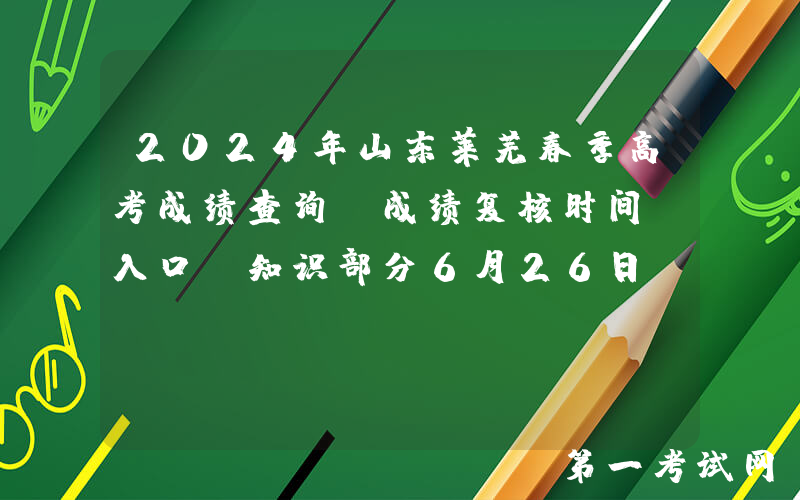 2024年山东莱芜春季高考成绩查询、成绩复核时间及入口（知识部分6月26日前查分）