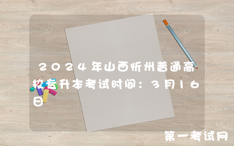 2024年山西忻州普通高校专升本考试时间：3月16日