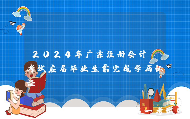 2024年广东注册会计师考试应届毕业生需完成学历认证