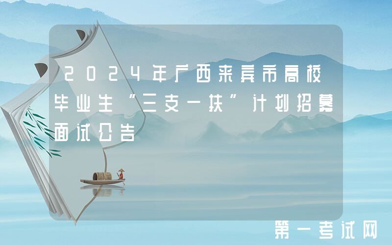2024年广西来宾市高校毕业生“三支一扶”计划招募面试公告