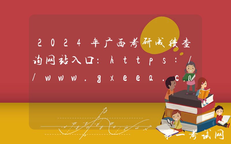 2024年广西考研成绩查询网站入口：https://www.gxeea.cn/