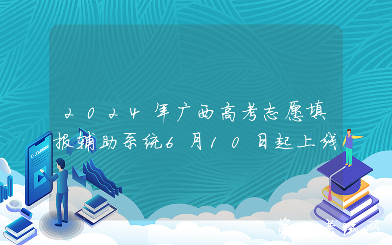 2024年广西高考志愿填报辅助系统6月10日起上线