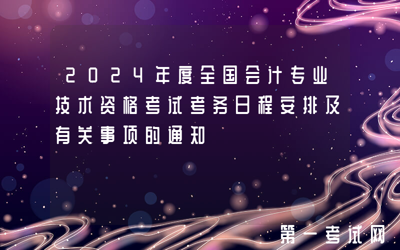 2024年度全国会计专业技术资格考试考务日程安排及有关事项的通知