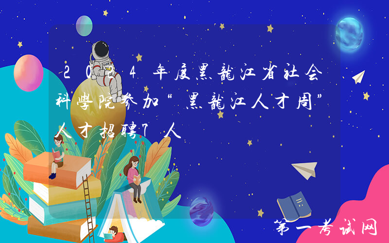 2024年度黑龙江省社会科学院参加“黑龙江人才周”人才招聘7人