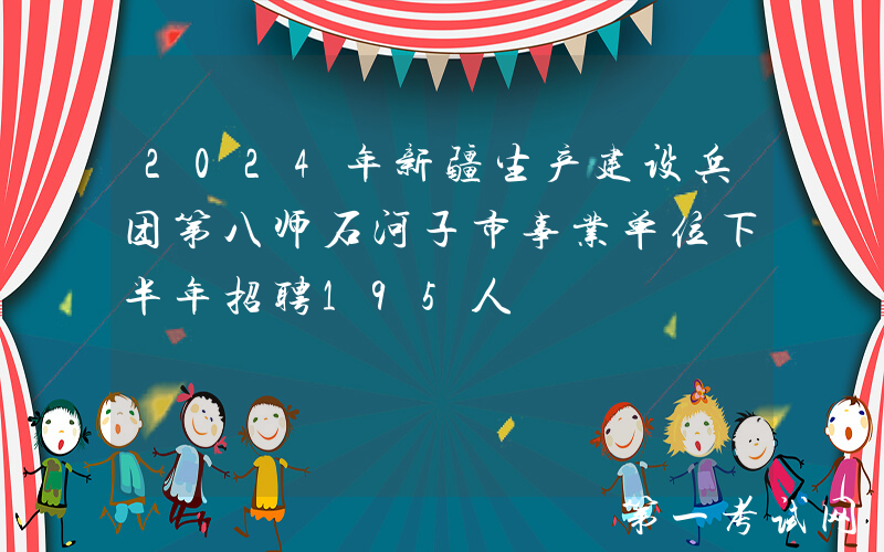 2024年新疆生产建设兵团第八师石河子市事业单位下半年招聘195人