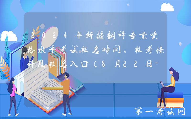 2024年新疆翻译专业资格水平考试报名时间、报考条件及报名入口（8月22日-9月10日）