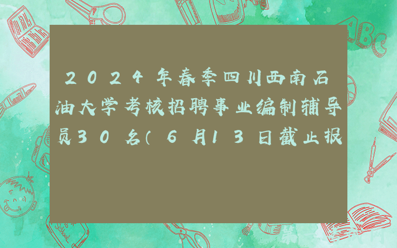 2024年春季四川西南石油大学考核招聘事业编制辅导员30名（6月13日截止报名）