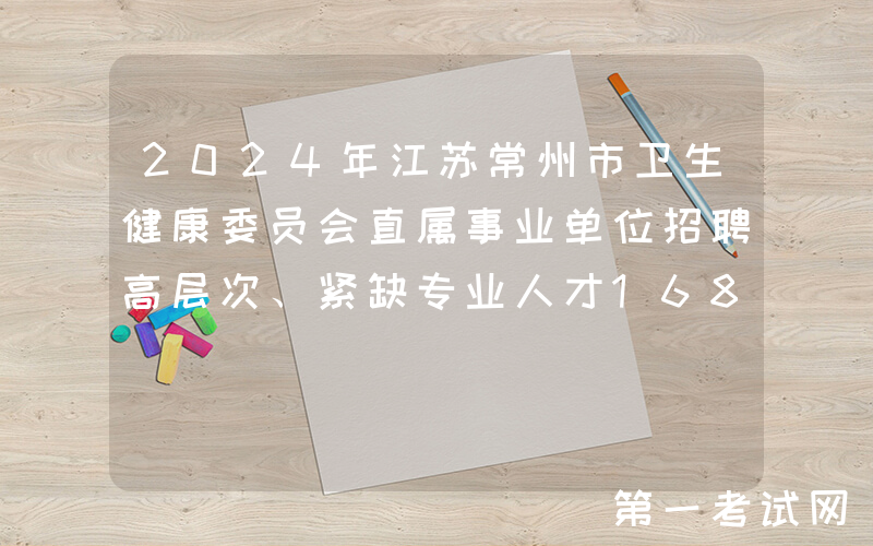 2024年江苏常州市卫生健康委员会直属事业单位招聘高层次、紧缺专业人才168名（长期）