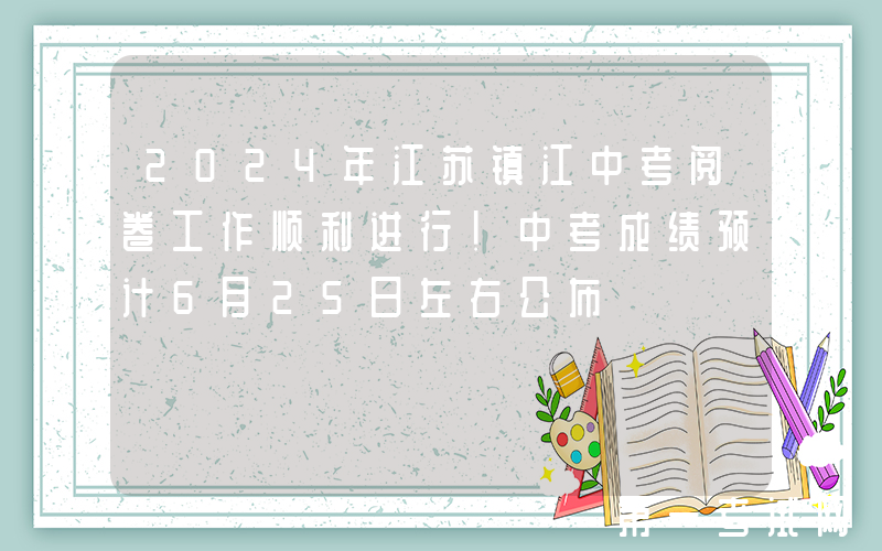 2024年江苏镇江中考阅卷工作顺利进行！中考成绩预计6月25日左右公布