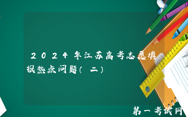2024年江苏高考志愿填报热点问题（二）