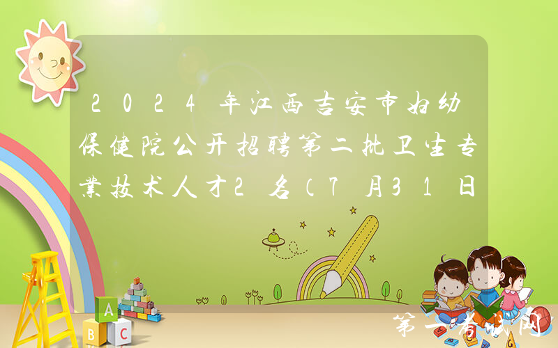 2024年江西吉安市妇幼保健院公开招聘第二批卫生专业技术人才2名（7月31日截止报名）
