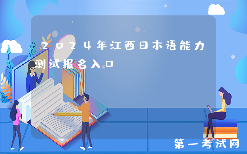 2024年江西日本语能力测试报名入口：https://jlpt.neea.edu.cn或https://jlpt.neea.cn