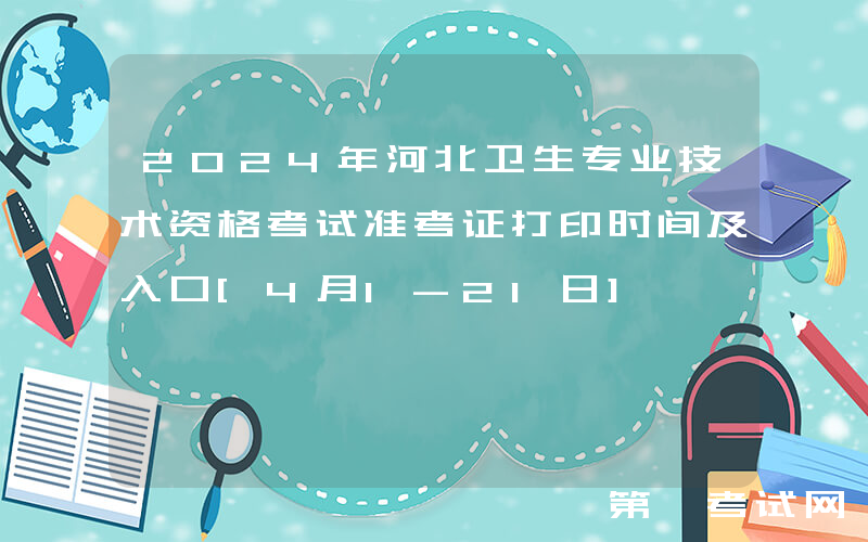 2024年河北卫生专业技术资格考试准考证打印时间及入口[4月1-21日]