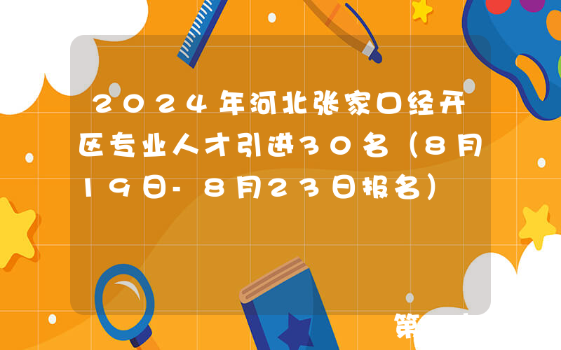 2024年河北张家口经开区专业人才引进30名（8月19日-8月23日报名）