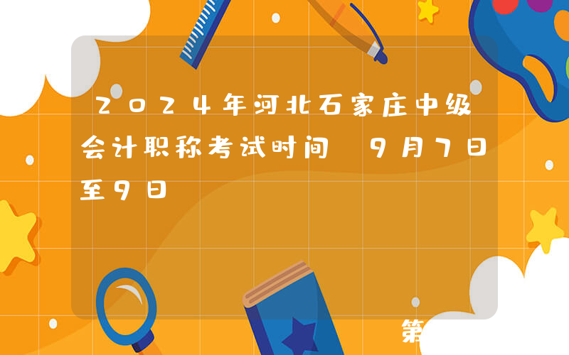 2024年河北石家庄中级会计职称考试时间：9月7日至9日
