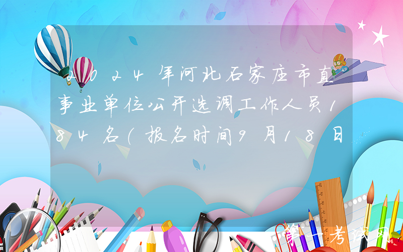 2024年河北石家庄市直事业单位公开选调工作人员184名（报名时间9月18日至24日）