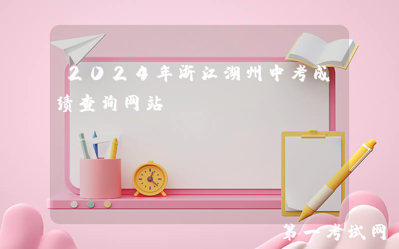 2024年浙江湖州中考成绩查询网站：http://huedu.huzhou.gov.cn/