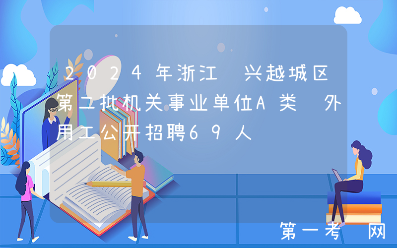 2024年浙江绍兴越城区第二批机关事业单位A类编外用工公开招聘69人