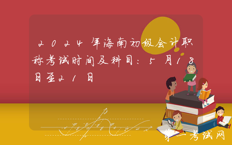 2024年海南初级会计职称考试时间及科目：5月18日至21日