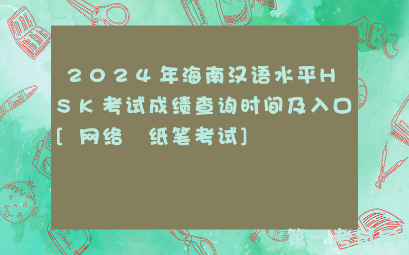 2024年海南汉语水平HSK考试成绩查询时间及入口[网络+纸笔考试]