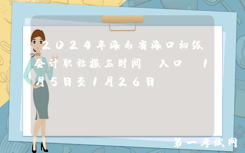2024年海南省海口初级会计职称报名时间及入口：1月5日至1月26日