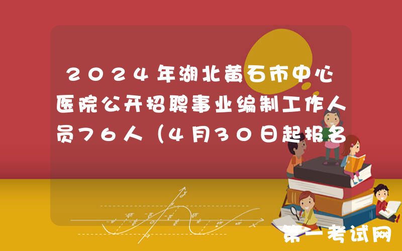 2024年湖北黄石市中心医院公开招聘事业编制工作人员76人（4月30日起报名）